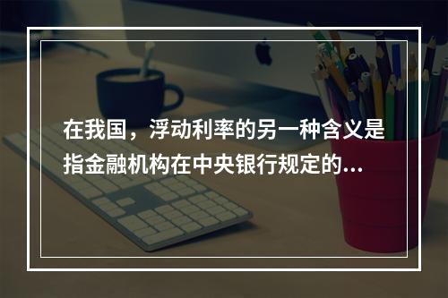 在我国，浮动利率的另一种含义是指金融机构在中央银行规定的浮动