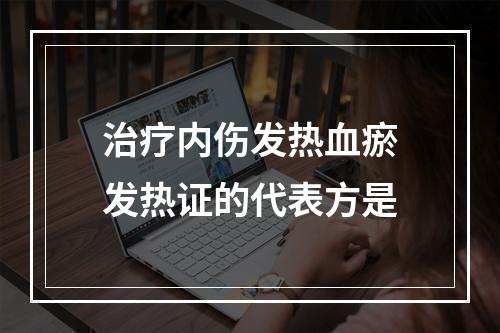 治疗内伤发热血瘀发热证的代表方是