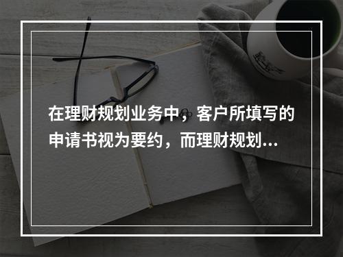 在理财规划业务中，客户所填写的申请书视为要约，而理财规划师所