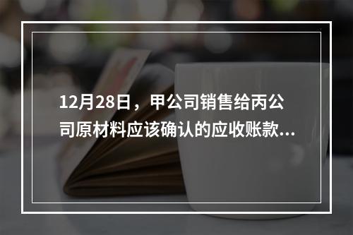 12月28日，甲公司销售给丙公司原材料应该确认的应收账款为（