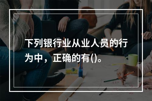 下列银行业从业人员的行为中，正确的有()。