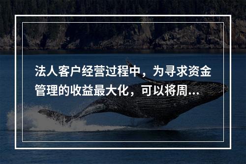 法人客户经营过程中，为寻求资金管理的收益最大化，可以将周转闲