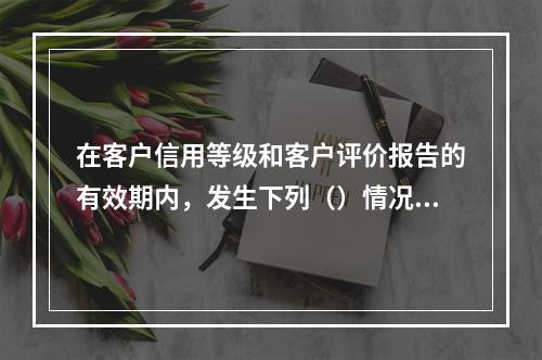 在客户信用等级和客户评价报告的有效期内，发生下列（）情况时，