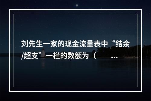 刘先生一家的现金流量表中“结余/超支”一栏的数额为（　　）元