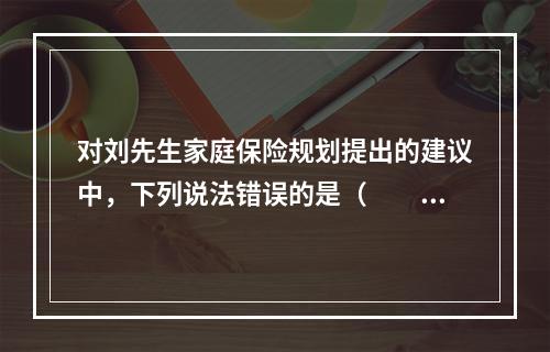 对刘先生家庭保险规划提出的建议中，下列说法错误的是（　　）。