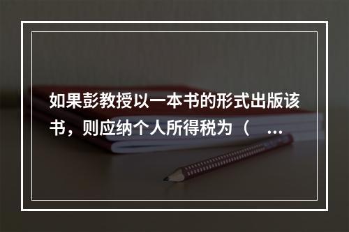 如果彭教授以一本书的形式出版该书，则应纳个人所得税为（　　）