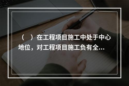 （　）在工程项目施工中处于中心地位，对工程项目施工负有全面管