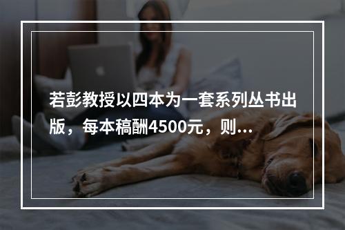 若彭教授以四本为一套系列丛书出版，每本稿酬4500元，则应纳