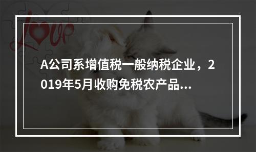 A公司系增值税一般纳税企业，2019年5月收购免税农产品一批