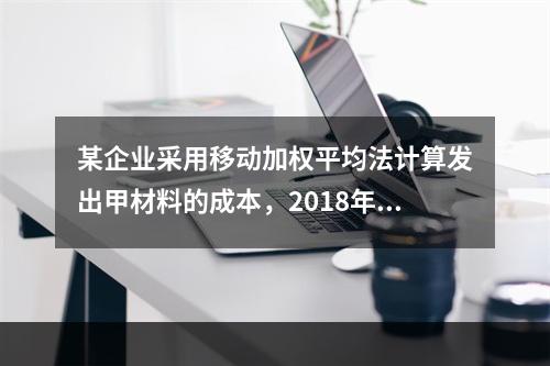 某企业采用移动加权平均法计算发出甲材料的成本，2018年4月