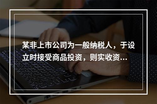 某非上市公司为一般纳税人，于设立时接受商品投资，则实收资本的