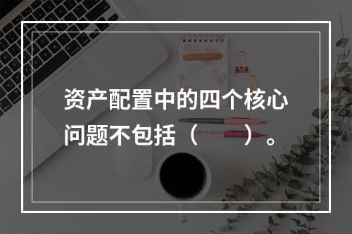 资产配置中的四个核心问题不包括（　　）。