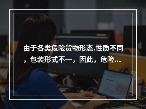 由于各类危险货物形态.性质不同，包装形式不一，因此，危险货物