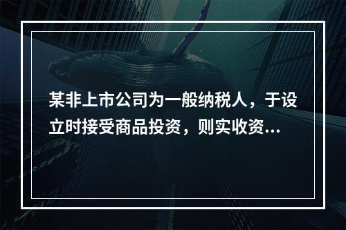 某非上市公司为一般纳税人，于设立时接受商品投资，则实收资本的