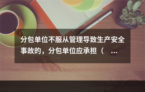 分包单位不服从管理导致生产安全事故的，分包单位应承担（　）。