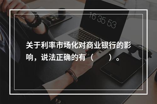 关于利率市场化对商业银行的影响，说法正确的有（　　）。