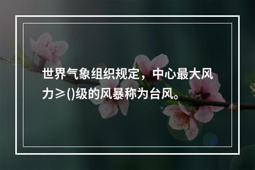 世界气象组织规定，中心最大风力≥()级的风暴称为台风。