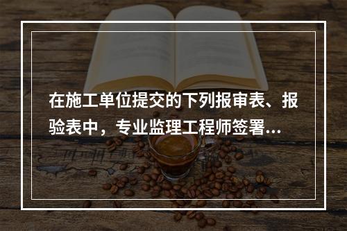 在施工单位提交的下列报审表、报验表中，专业监理工程师签署意见