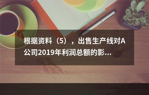 根据资料（5），出售生产线对A公司2019年利润总额的影响金