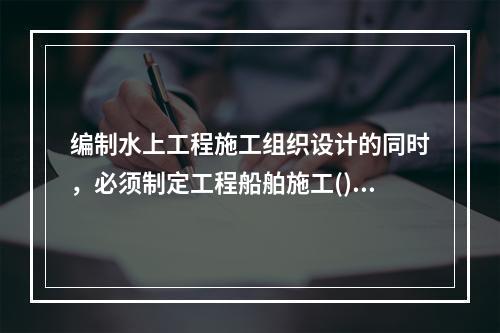 编制水上工程施工组织设计的同时，必须制定工程船舶施工()，并