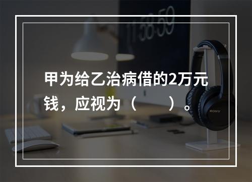 甲为给乙治病借的2万元钱，应视为（　　）。