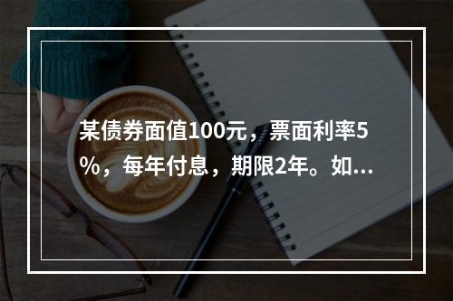 某债券面值100元，票面利率5％，每年付息，期限2年。如果