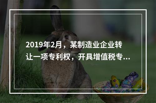 2019年2月，某制造业企业转让一项专利权，开具增值税专用发