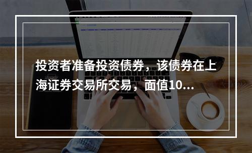 投资者准备投资债券，该债券在上海证券交易所交易，面值100