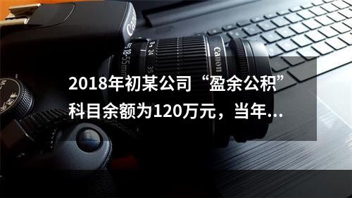 2018年初某公司“盈余公积”科目余额为120万元，当年实现