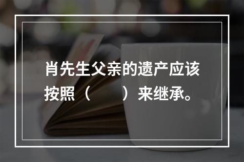 肖先生父亲的遗产应该按照（　　）来继承。