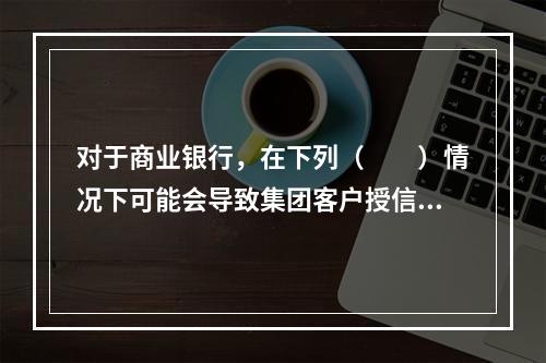 对于商业银行，在下列（　　）情况下可能会导致集团客户授信业务