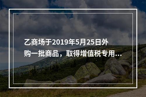 乙商场于2019年5月25日外购一批商品，取得增值税专用发票