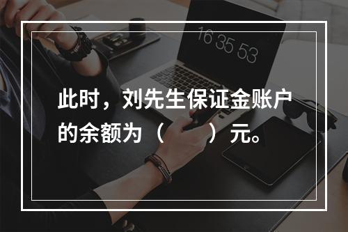 此时，刘先生保证金账户的余额为（　　）元。