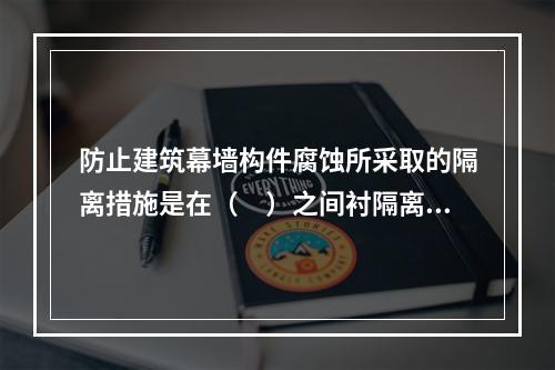 防止建筑幕墙构件腐蚀所采取的隔离措施是在（　）之间衬隔离柔性