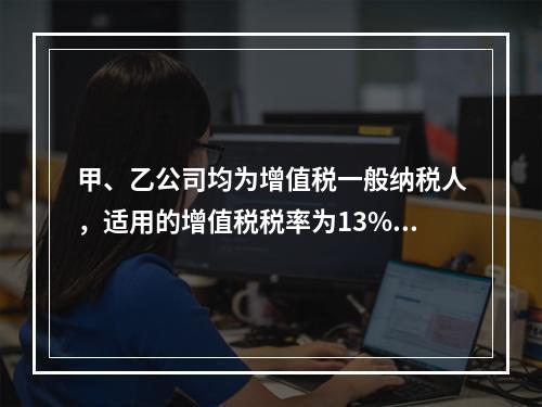 甲、乙公司均为增值税一般纳税人，适用的增值税税率为13%，甲