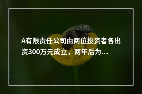 A有限责任公司由两位投资者各出资300万元成立，两年后为了扩