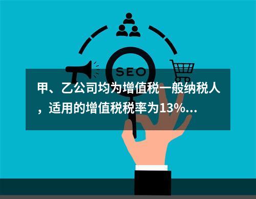 甲、乙公司均为增值税一般纳税人，适用的增值税税率为13%，甲