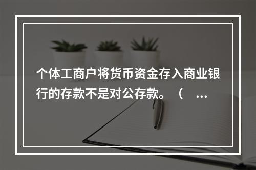 个体工商户将货币资金存入商业银行的存款不是对公存款。（　　）