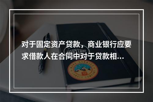 对于固定资产贷款，商业银行应要求借款人在合同中对于贷款相关的