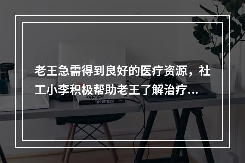 老王急需得到良好的医疗资源，社工小李积极帮助老王了解治疗和康