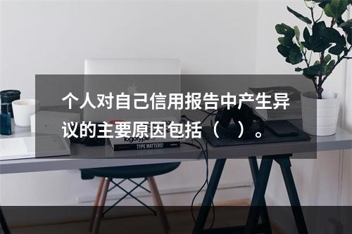 个人对自己信用报告中产生异议的主要原因包括（　）。