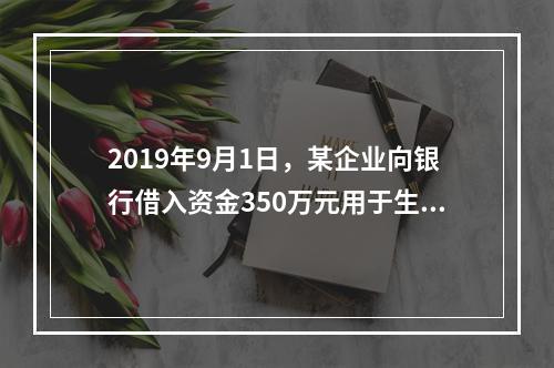 2019年9月1日，某企业向银行借入资金350万元用于生产经