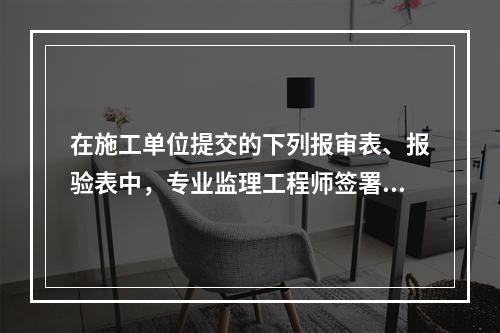 在施工单位提交的下列报审表、报验表中，专业监理工程师签署意见