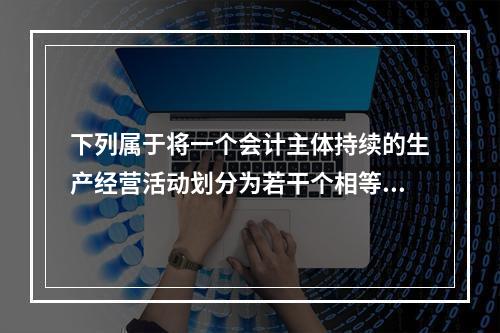 下列属于将一个会计主体持续的生产经营活动划分为若干个相等的会