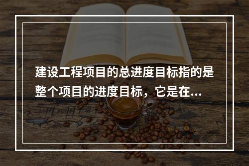 建设工程项目的总进度目标指的是整个项目的进度目标，它是在（　