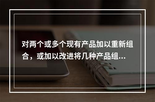 对两个或多个现有产品加以重新组合，或加以改进将几种产品组合在