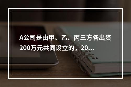 A公司是由甲、乙、丙三方各出资200万元共同设立的，2019