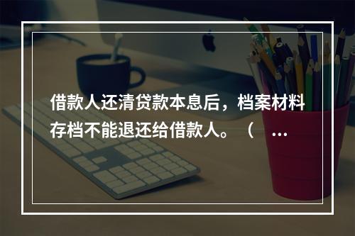 借款人还清贷款本息后，档案材料存档不能退还给借款人。（　）