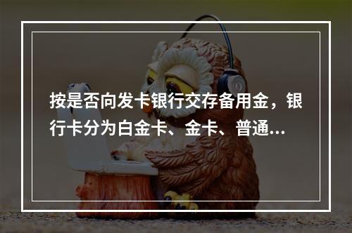 按是否向发卡银行交存备用金，银行卡分为白金卡、金卡、普通卡等