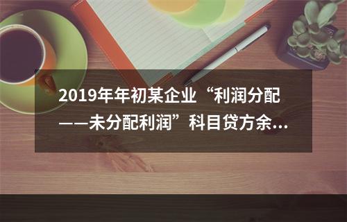 2019年年初某企业“利润分配——未分配利润”科目贷方余额为